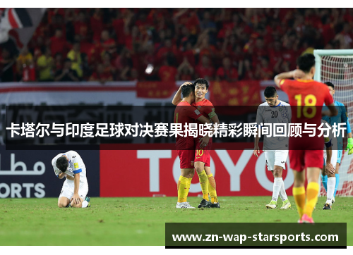 卡塔尔与印度足球对决赛果揭晓精彩瞬间回顾与分析 卡塔尔与印度足球对决赛果揭晓精彩瞬间回顾与分析